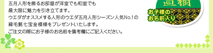 五月人形を飾るお部屋が洋室でも和室でも最大限に魅力を引き立てます。 
ウエダがオススメする人形のウエダ五月人形シーズン人気ナンバー1の緑毛氈 七宝金（しっぽうきん）模様をプレゼントいたします。※ご注文の際にお子様のお名前を備考欄にご記入ください。