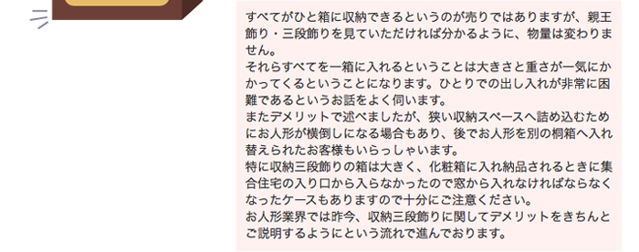 すべてがひと箱に収納できるというのが売りではありますが、親王飾り・三段飾りを見ていただければ分かるように、物量は変わりません。それらすべてを一箱に入れるということは大きさと重さが一気にかかってくるということになります。ひとりでの出し入れが非常に困難であるというお話をよく伺います。またデメリットで述べましたが、狭い収納スペースへ詰め込むためにお人形が横倒しになる場合もあり、後でお人形を別の桐箱へ入れ替えられたお客様もいらっしゃいます。特に収納三段飾りの箱は大きく、化粧箱に入れ納品されるときに集合住宅の入り口から入らなかったので窓から入れなければならなくなったケースもありますので十分にご注意ください。お人形業界では昨今、収納三段飾りに関してデメリットをきちんとご説明するようにという流れで進んでおります。
