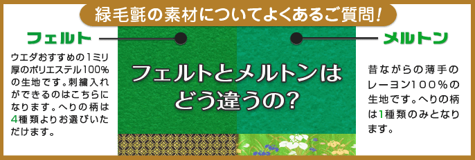 緑毛氈の素材についてよくあるご質問！ フェルトとメルトンは
どう違うの？ フェルト 1ミリ厚のアクリルフェルト。当店おすすめの上品な深緑色でお人形が一層引き立ちます。刺繍入れができるのはこちらになります。へりの柄は4種類よりお選びいただけます。
メルトン 昔ながらの薄手のレーヨン100％の生地です。へりの柄は1種類のみとなります。
