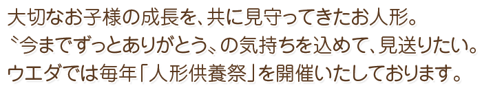 大切なお子様の成長を、共に見守ってきたお人形。〝今までずっとありがとう〟の気持ちを込めて、見送りたい。
ウエダでは毎年「人形供養祭」を開催いたしております。