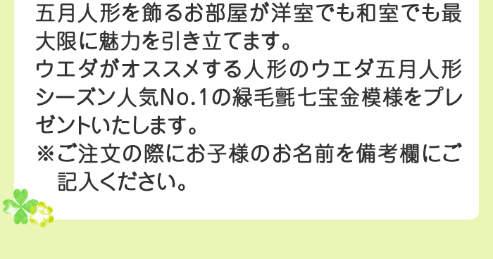 五月人形を飾るお部屋が洋室でも和室でも最大限に魅力を引き立てます。 
ウエダがオススメする人形のウエダ五月人形シーズン人気ナンバー1の緑毛氈七宝金（しっぽうきん）模様をプレゼントいたします。※ご注文の際にお子様のお名前を備考欄にご記入ください。