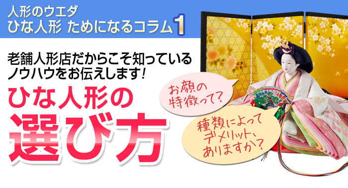 人形のウエダ ひな人形 ためになるコラム1
老舗人形店だからこそ知っているノウハウをお伝えします！
ひな人形の選び方
お顔の特徴って？種類によってデメリット、ありますか？お値段の違いどこに出る？