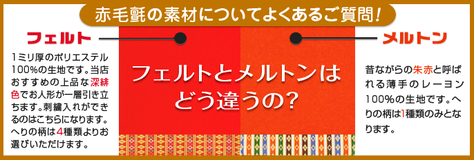 赤毛氈の素材についよくあるご質問 フェルトとメルトンはどう違うの？ フェルトは1ミリ厚のアクリルフェルト。当店おすすめの上品な深緋色でお人形が一層引き立ちます。へりの柄は4種類よりお選びいただけます。メルトンは昔ながらの朱赤と呼ばれる薄手のレーヨン100％の生地です。へりの柄は1種類のみとなります。