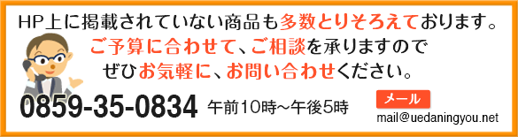 HP上に掲載されいていない商品も多数取りそろえてあります。ご予算に合わせて、ご相談を承りますので、ぜひお気軽に、お問い合わせください。 0120-303-398 午前10時〜午後5時 携帯電話からは0859-35-0834