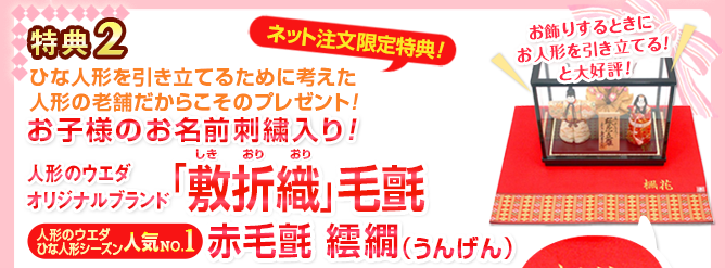 特典2 ネット注文限定特典 ひな人形を引き立てるために考えた人形の老舗だからこそのプレゼント！ お飾りをするときにお人形を引き立てると大好評！ お子様のお名前刺繍入り！ 人形のウエダオリジナルブランド 「敷折織（しきおりおり）」毛氈 人形のウエダひな人形シーズン人気ナンバー1赤毛氈 繧繝（うんげん）