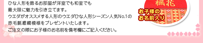 ひな人形を飾るお部屋が洋室でも和室でも最大限に魅力を引き立てます。 
ウエダがオススメする人形のウエダひな人形シーズン人気ナンバー1の赤毛氈繧繝（うんげん）模様をプレゼントいたします。※ご注文の際にお子様のお名前を備考欄にご記入ください。