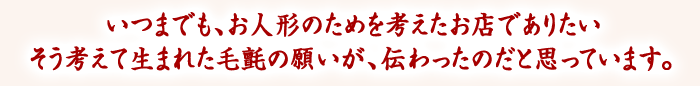 いつまでも、お人形のためを考えたお店でありたい　そう考えて生まれた毛氈の願いが、伝わったのだと思っています。