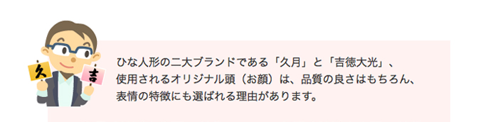 ひな人形の二大ブランドである「久月」と「吉徳大光」、使用されるオリジナル頭（お顔）は、品質の良さはもちろん、表情の特徴にも選ばれる理由があります。