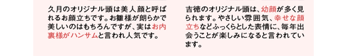 久月オリジナル頭の特徴　久月のオリジナル頭は美人顔と呼ばれるお顔立ちです。お雛様が朗らかで美しいのはもちろんですが、実はお内裏様がハンサムと言われ人気です。　吉徳オリジナル頭の特徴　吉徳のオリジナル頭は、幼顔が多く見られます。やさしい雰囲気、幸せな顔立ちなどふっくらとした表情に、毎年出会うことが楽しみになると言われています。