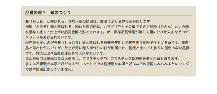 品質の差？　頭のつくり　頭（かしら）と呼ばれる、ひな人形の頭部は、製法により名称の差があります。桐塑（とうそ）頭と呼ばれる、固めた桐の粉に、ハマグリやカキの殻でできた胡粉（ごふん）という粉を重ねて塗って仕上げた超高級雛人形とされます。が、保存品質管理が難しく顔にひびが入るなどのデメリットもあげられています。現在最も多いのが石膏（せっこう）頭と呼ばれる石膏を使用して基を作り胡粉で仕上げる頭です。量産品と思われがちですが、仕上げ時に職人手作りの技が使用され、桐塑と比べても作りに遜色のない品質です。桐塑と比べ品質管理容易で人気があります。また最近では廉価なひな人形用に、プラスチックや、プラスチックに胡粉を塗った頭もあります。多くは石膏頭を本頭と呼びますが、ネット上では桐塑頭を本頭と呼ぶなどの混同もみられるためウエダでは本頭表記はしていません。