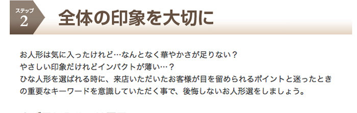 ステップ2　全体の印象を大切に　お人形は気に入ったけれど…なんとなく華やかさが足りない？やさしい印象だけれどインパクトが薄い…？ひな人形を選ばれる時に、来店いただいたお客様が目を留められるポイントと迷ったときの重要なキーワードを意識していただく事で、後悔しないお人形選をしましょう。