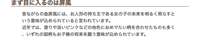 まず目に入るのは屏風　昔ながらの金屏風には、お人形の持ち主である女の子の未来を明るく照らすという意味が込められていると言われています。近年では、塗りや淡いピンクなどの地色におめでたい柄を合わせたものも多く、いずれの図柄もお子様の将来を願う意味が込められています。