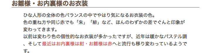 お雛様・お内裏様のお衣装　ひな人形の全体の色バランスの中でやはり気になるお衣装の色。色の重ね方や同じ赤でも「朱」「緋」など、ほんのわずかの差でぐんと印象が変わってきます。以前は変わり色の個性的なお衣装が多かったですが、近年は暖かなパステル調、そして最近はお内裏様は紺・お雛様は赤へと流行も移り変わっているようです。