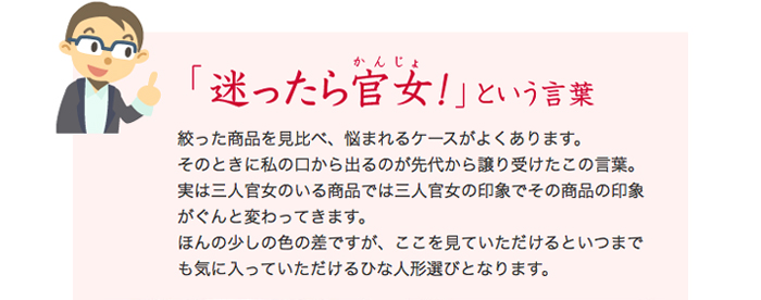 絞った商品を見比べ、悩まれるケースがよくあります。そのときに私の口から出るのが先代から譲り受けたこの言葉。実は三人官女のいる商品では三人官女の印象でその商品の印象がぐんと変わってきます。ほんの少しの色の差ですが、ここを見ていただけるといつまでも気に入っていただけるひな人形選びとなります。