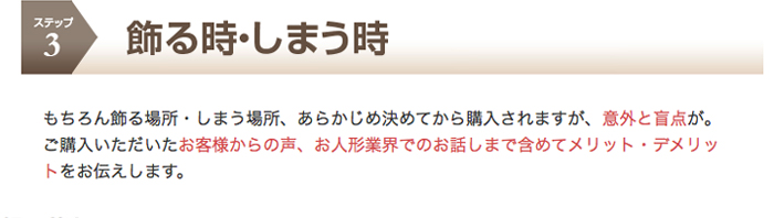 ステップ3　飾る時・しまう時　もちろん飾る場所・しまう場所、あらかじめ決めてから購入されますが、意外と盲点が。ご購入いただいたお客様からの声、お人形業界でのお話しまで含めてメリット・デメリットをお伝えします。