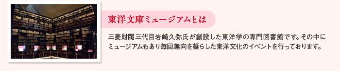 東洋文庫ミュージアムとは 三菱財閥三代目岩崎久弥氏が創設した東洋学の専門図書館です。その中にミュージアムもあり毎回趣向を凝らした東洋文化のイベントを行っております。