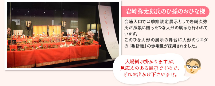 岩崎弥太郎氏のひ孫のおひな様 会場入口では季節限定展示として岩崎久弥氏が孫娘に贈ったひな人形の展示も行われています。このひな人形の展示の舞台に人形のウエダの「敷折織」の赤毛氈が採用されました。 