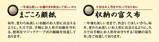 一年後もうつくしいお顔のまま再会してほしいから まごころ顔紙 毎年、変わらぬ美しいお顔のお人形に出会えるように。久月では、手軽にお人形のお顔を守れる、便利なマジックテープ式の顔紙を用意しております。 大切なお人形をやさしく守るために 収納の富久布 一年後も美しいままで、再会してほしいから。毎年、変わらぬ美しいお人形に出会えるように。久月では手軽にお人形をお守りする「収納の富久布」をご用意しております。