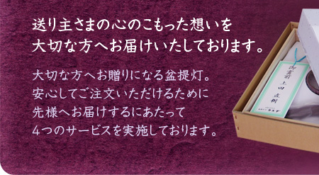 送り主さまの心のこもった想いを大切な方へお届けいたしております。大切な方へお贈りになる盆提灯。安心しご注文いただけるために先様へお届けするに当たって4つのサービスを実施しております。