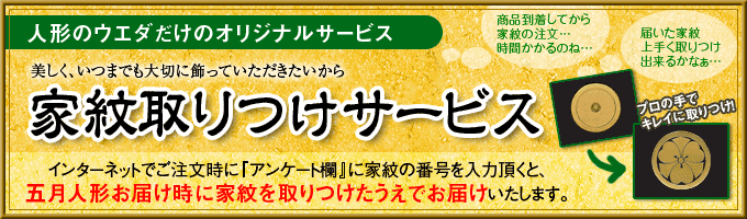 『商品到着してから家紋の注文…時間かかるのね…』『届いた家紋上手く取りつけ出来るかなぁ』人形のウエダだけのオリジナルサービス　　美しく、いつまでも大切に飾って頂きたいから【家紋取りつけサービス】インターネットでご注文時に『アンケート欄』に家紋の番号を入力頂くと、五月人形お届け時に家紋を取りつけたうえでお届けいたします。