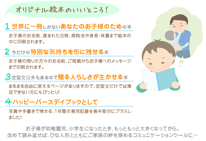 オリジナル絵本のいいところ！　1世界に一冊しかないあなたのお子様のための本「お子様のお名前、産まれた日時、病院名や身長・体重まで絵本の中に印刷されます。」2今だけの特別な気持ちを形に残せる本「お子様の周りの方々のお名前、ご両親からお子様へのメッセージまで印刷されます。」3定型文以外もあるので贈る人らしさが生かせる本「まるまる自由に使えるページがありますので、定型文だけでは満足できない方にもぴったり！」 4ハッピーバースデイブックとして「写真や手書きで残せる、1年間の育児記録をプラスしました！」 お子様が幼稚園児、小学生になったとき、もっともっと大きくなってから。改めて読み返せば、ひな人形と共にご家族の絆を深めるコミュニケーションツールに