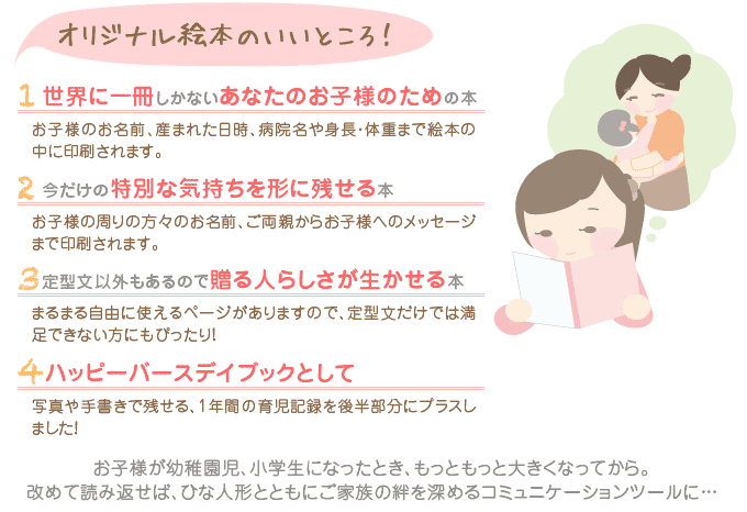 オリジナル絵本のいいところ！　1世界に一冊しかないあなたのお子様のための本「お子様のお名前、産まれた日時、病院名や身長・体重まで絵本の中に印刷されます。」2今だけの特別な気持ちを形に残せる本「お子様の周りの方々のお名前、ご両親からお子様へのメッセージまで印刷されます。」3定型文以外もあるので贈る人らしさが生かせる本「まるまる自由に使えるページがありますので、定型文だけでは満足できない方にもぴったり！」 4ハッピーバースデイブックとして「写真や手書きで残せる、1年間の育児記録をプラスしました！」 お子様が幼稚園児、小学生になったとき、もっともっと大きくなってから。改めて読み返せば、ひな人形と共にご家族の絆を深めるコミュニケーションツールに