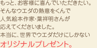 もっと、お客様に喜んでいただきたい。 そんなウエダの熱意をくんで 絵本作家・葉祥明さんが 応えてくださいました。 本当に、世界でウエダだけにしかない オリジナルプレゼント。