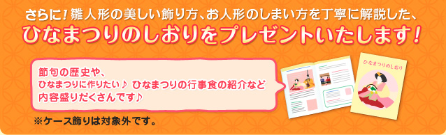 さらに！雛人形の美しい飾り方、お人形のしまい方を丁寧に解説した、ひなまつりのしおりをプレゼントいたします！節句の歴史や、ひなまつりに作りたい♪ ひなまつりの行事食の紹介など内容盛りだくさんです♪（注）ケース飾りは対象外です。