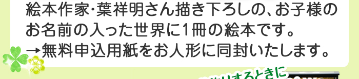 絵本作家・葉祥明さん描き下ろしの、お子様のお名前の入った世界に1冊の絵本です。 →無料申込用紙をお人形に同封いたします。