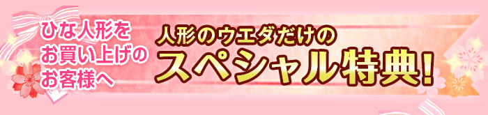 ひな人形をお買い上げのお客様へ 人形のウエダだけの素敵な4大特典 特典の数は商品によって異なります。