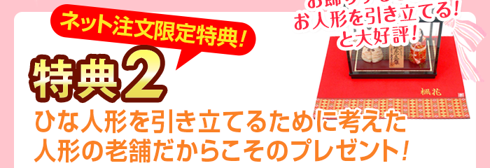 特典2 ネット注文限定特典 ひな人形を引き立てるために考えた人形の老舗だからこそのプレゼント！ お飾りをするときにお人形を引き立てると大好評！