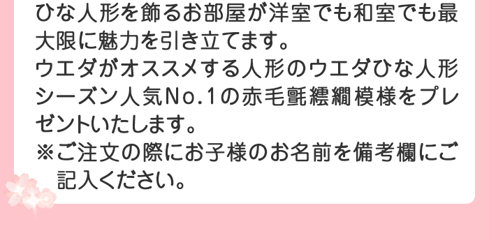 ひな人形を飾るお部屋が洋室でも和室でも最大限に魅力を引き立てます。 
ウエダがオススメする人形のウエダひな人形シーズン人気ナンバー1の赤毛氈繧繝（うんげん）模様をプレゼントいたします。※ご注文の際にお子様のお名前を備考欄にご記入ください。